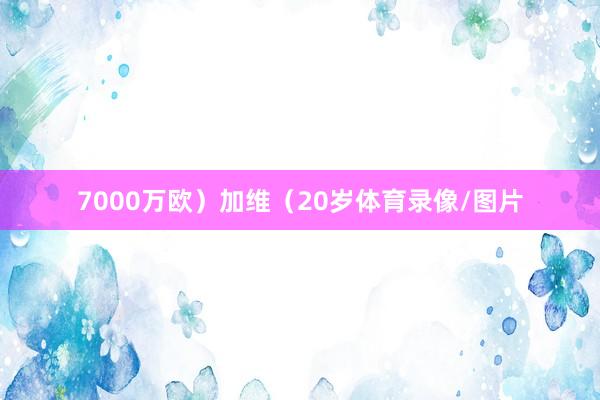 7000万欧）加维（20岁体育录像/图片
