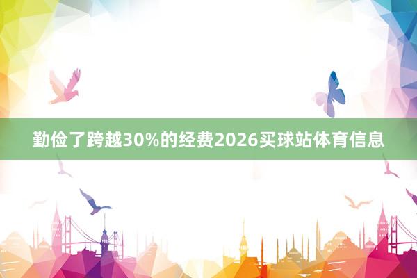 勤俭了跨越30%的经费2026买球站体育信息