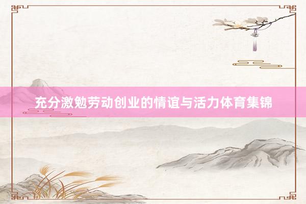 充分激勉劳动创业的情谊与活力体育集锦