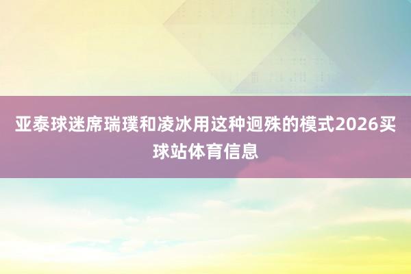 亚泰球迷席瑞璞和凌冰用这种迥殊的模式2026买球站体育信息