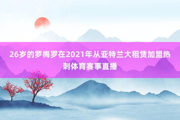 26岁的罗梅罗在2021年从亚特兰大租赁加盟热刺体育赛事直播