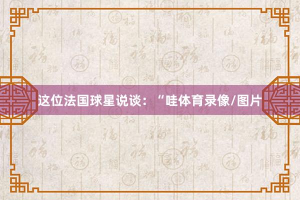 这位法国球星说谈：“哇体育录像/图片