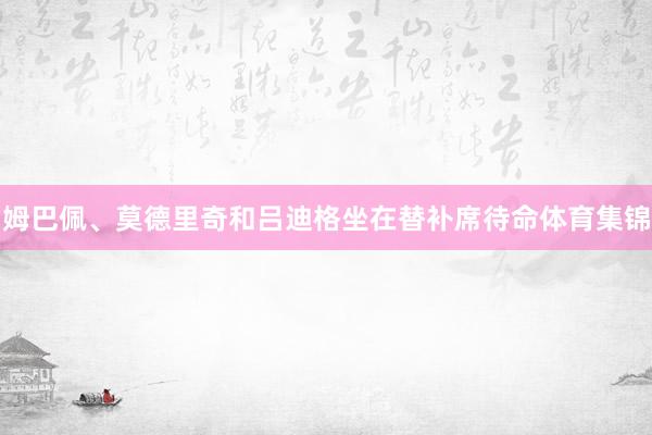 姆巴佩、莫德里奇和吕迪格坐在替补席待命体育集锦