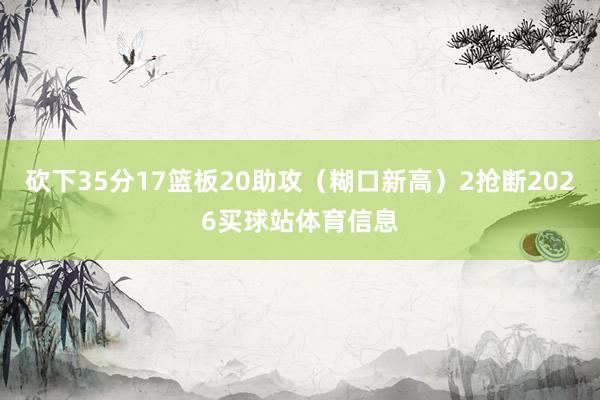 砍下35分17篮板20助攻(糊口新高)2抢断2026买球站体育信息