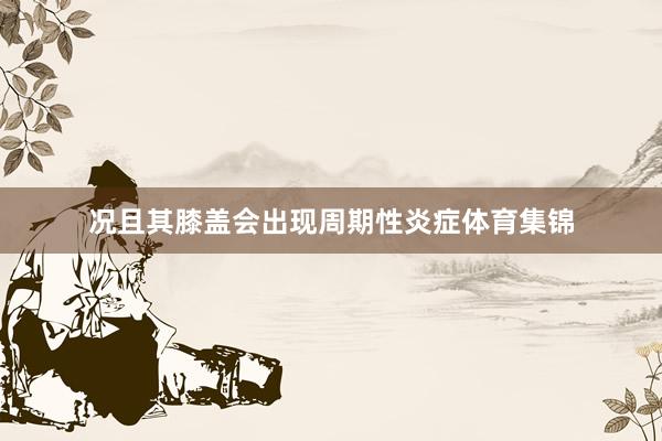 况且其膝盖会出现周期性炎症体育集锦