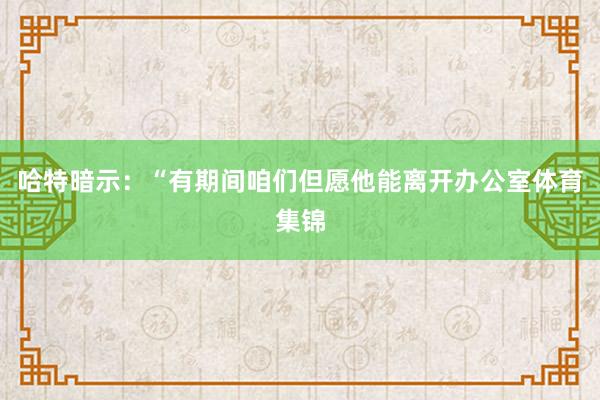 哈特暗示：“有期间咱们但愿他能离开办公室体育集锦