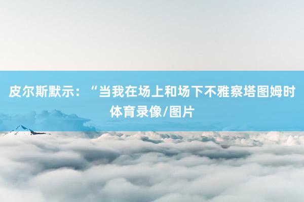 皮尔斯默示：“当我在场上和场下不雅察塔图姆时体育录像/图片