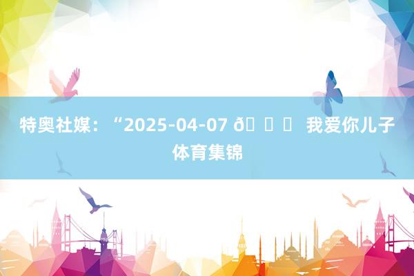 特奥社媒:“2025-04-07 💖 我爱你儿子体育集锦