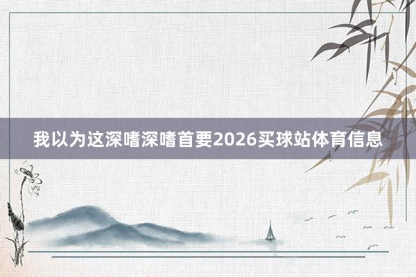 我以为这深嗜深嗜首要2026买球站体育信息