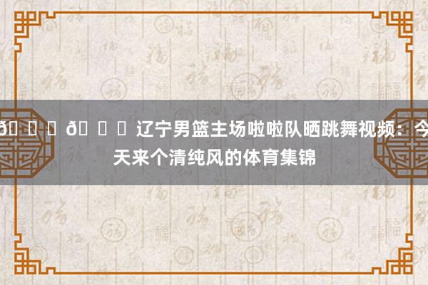 😍😍辽宁男篮主场啦啦队晒跳舞视频：今天来个清纯风的体育集锦