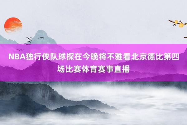 NBA独行侠队球探在今晚将不雅看北京德比第四场比赛体育赛事直播