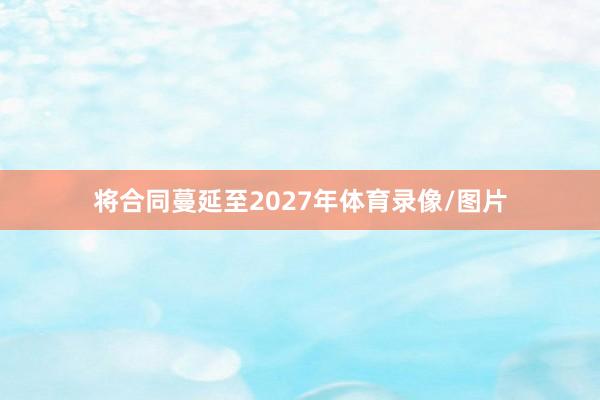 将合同蔓延至2027年体育录像/图片