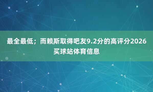 最全最低；而赖斯取得吧友9.2分的高评分2026买球站体育信息