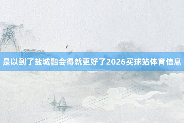是以到了盐城融会得就更好了2026买球站体育信息