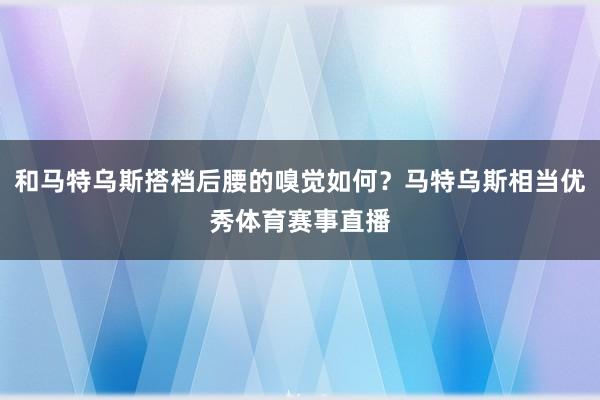 和马特乌斯搭档后腰的嗅觉如何？马特乌斯相当优秀体育赛事直播