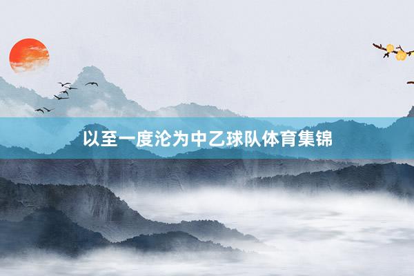 以至一度沦为中乙球队体育集锦