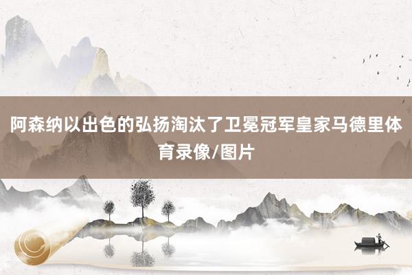阿森纳以出色的弘扬淘汰了卫冕冠军皇家马德里体育录像/图片
