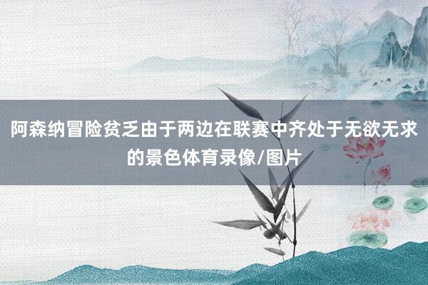 阿森纳冒险贫乏由于两边在联赛中齐处于无欲无求的景色体育录像/图片