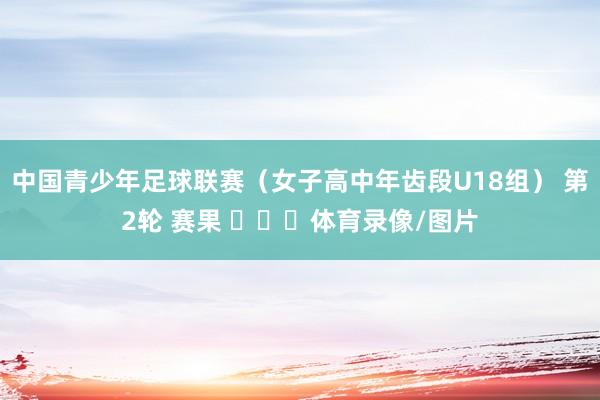 中国青少年足球联赛（女子高中年齿段U18组） 第2轮 赛果 ​​​体育录像/图片