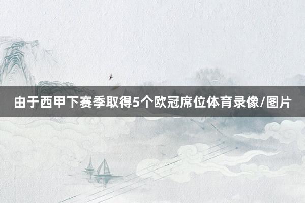 由于西甲下赛季取得5个欧冠席位体育录像/图片