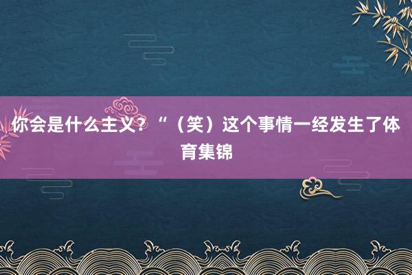 你会是什么主义？“（笑）这个事情一经发生了体育集锦
