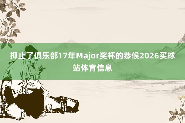 抑止了俱乐部17年Major奖杯的恭候2026买球站体育信息