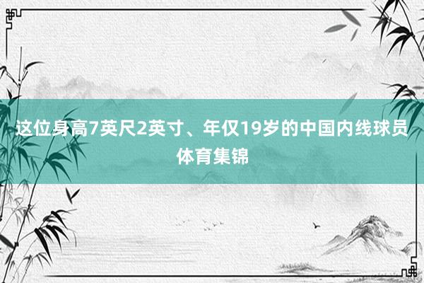 这位身高7英尺2英寸、年仅19岁的中国内线球员体育集锦