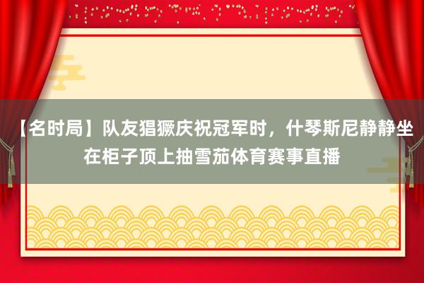 【名时局】队友猖獗庆祝冠军时,什琴斯尼静静坐在柜子顶上抽雪茄体育赛事直播