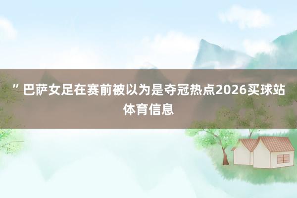 ”巴萨女足在赛前被以为是夺冠热点2026买球站体育信息