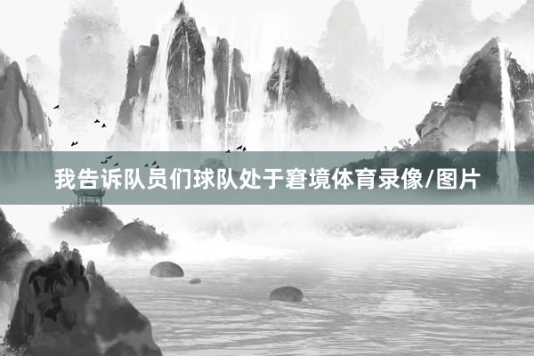 我告诉队员们球队处于窘境体育录像/图片