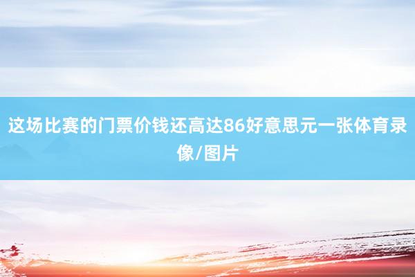 这场比赛的门票价钱还高达86好意思元一张体育录像/图片