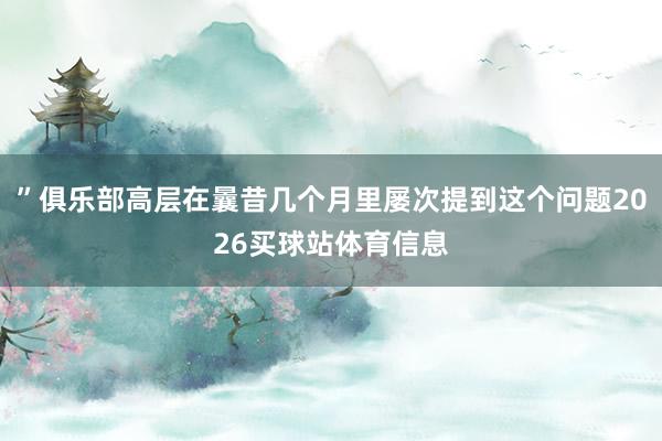 ”俱乐部高层在曩昔几个月里屡次提到这个问题2026买球站体育信息