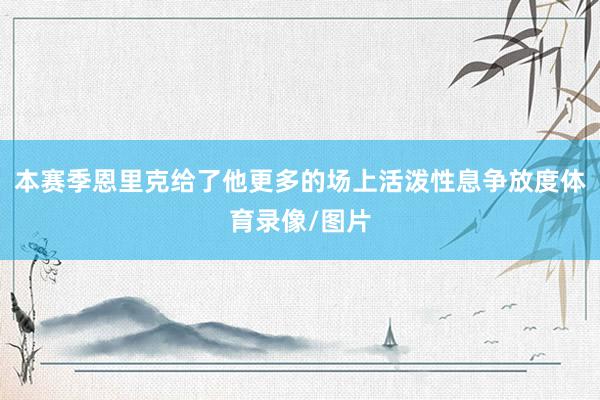 本赛季恩里克给了他更多的场上活泼性息争放度体育录像/图片