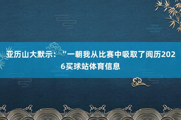 亚历山大默示：“一朝我从比赛中吸取了阅历2026买球站体育信息