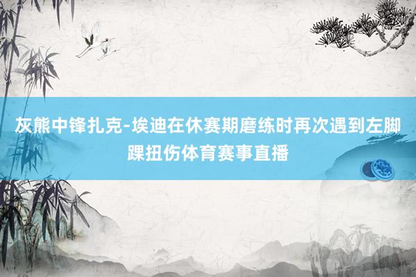灰熊中锋扎克-埃迪在休赛期磨练时再次遇到左脚踝扭伤体育赛事直播