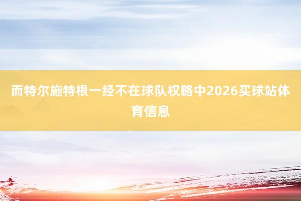 而特尔施特根一经不在球队权略中2026买球站体育信息