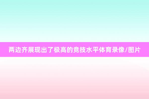 两边齐展现出了极高的竞技水平体育录像/图片