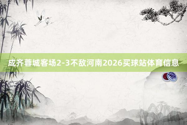 成齐蓉城客场2-3不敌河南2026买球站体育信息