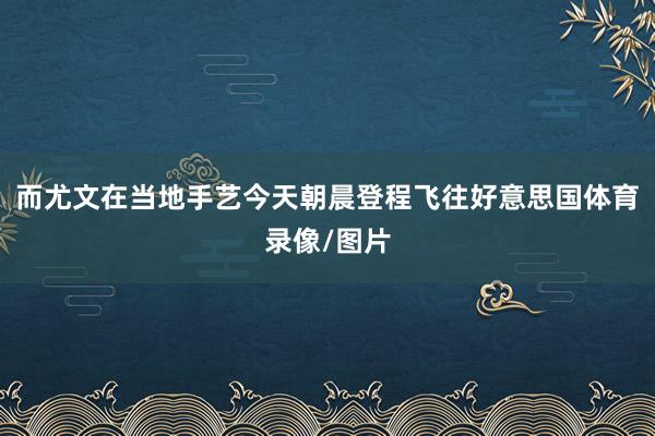 而尤文在当地手艺今天朝晨登程飞往好意思国体育录像/图片
