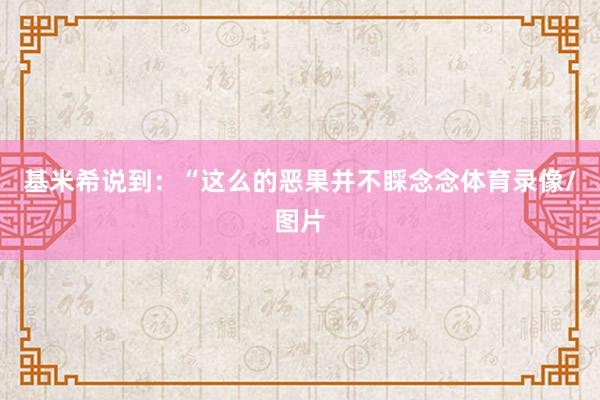 基米希说到:“这么的恶果并不睬念念体育录像/图片