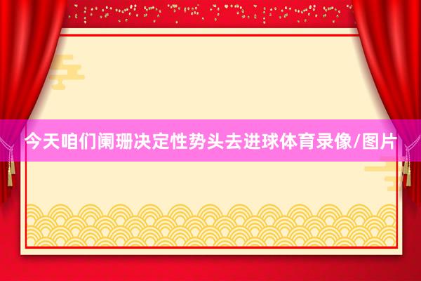 今天咱们阑珊决定性势头去进球体育录像/图片