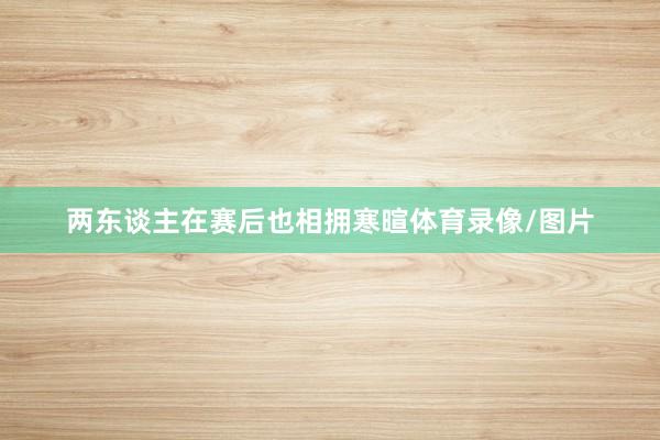 两东谈主在赛后也相拥寒暄体育录像/图片