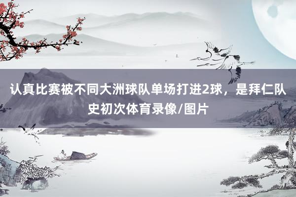 认真比赛被不同大洲球队单场打进2球,是拜仁队史初次体育录像/图片