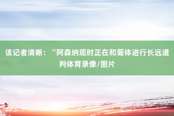 该记者清晰：“阿森纳现时正在和葡体进行长远道判体育录像/图片