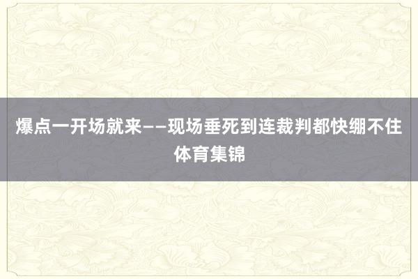 爆点一开场就来——现场垂死到连裁判都快绷不住体育集锦