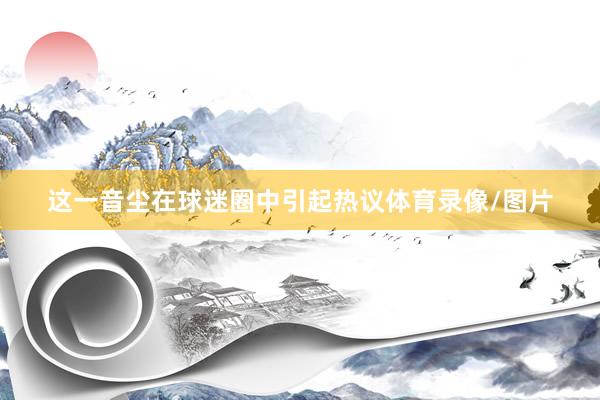 这一音尘在球迷圈中引起热议体育录像/图片
