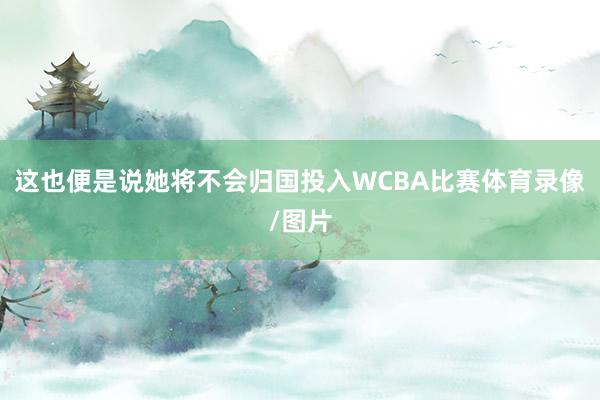 这也便是说她将不会归国投入WCBA比赛体育录像/图片