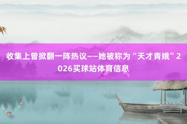 收集上曾掀翻一阵热议——她被称为“天才青娥”2026买球站体育信息