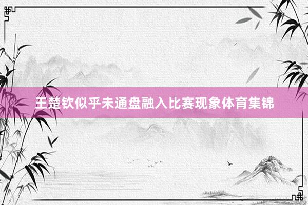 王楚钦似乎未通盘融入比赛现象体育集锦