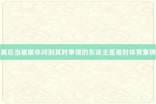 赛后当被媒体问到其时率领的东谈主是谁时体育集锦